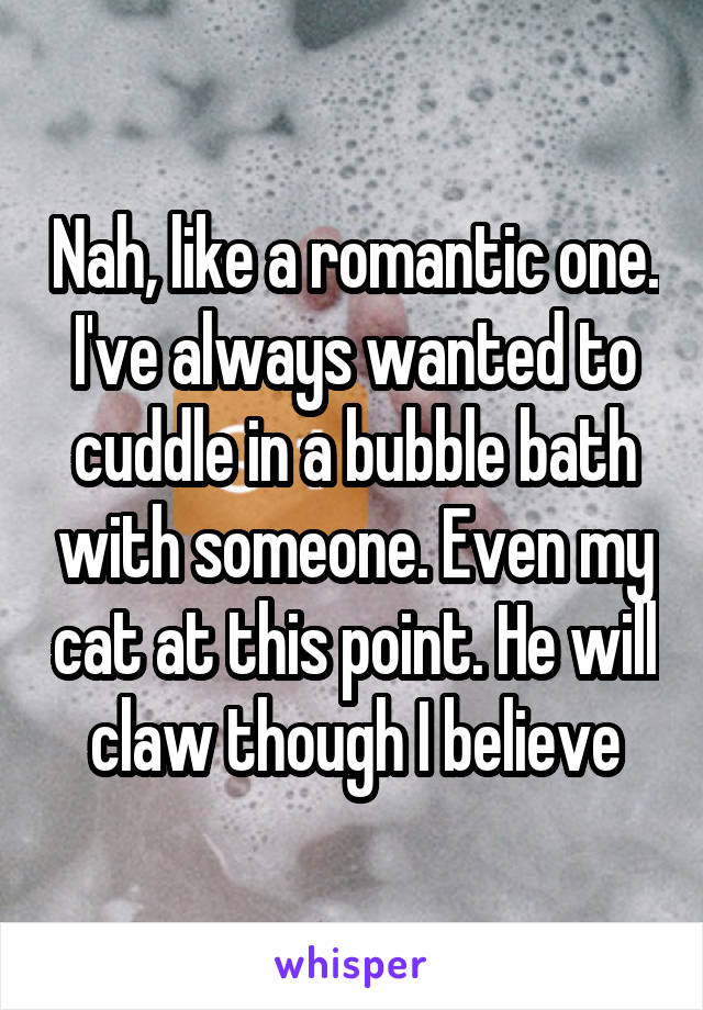 Nah, like a romantic one. I've always wanted to cuddle in a bubble bath with someone. Even my cat at this point. He will claw though I believe