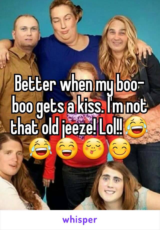 Better when my boo-boo gets a kiss. I'm not that old jeeze! Lol!!😂😂😁😋😊