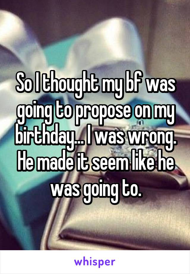 So I thought my bf was going to propose on my birthday... I was wrong. He made it seem like he was going to.