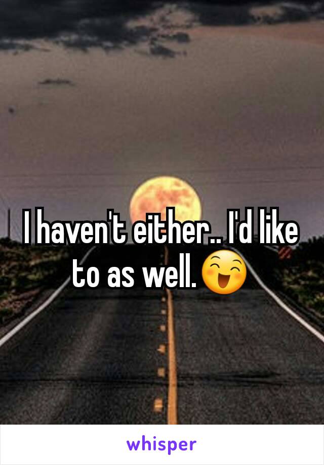 I haven't either.. I'd like to as well.😄