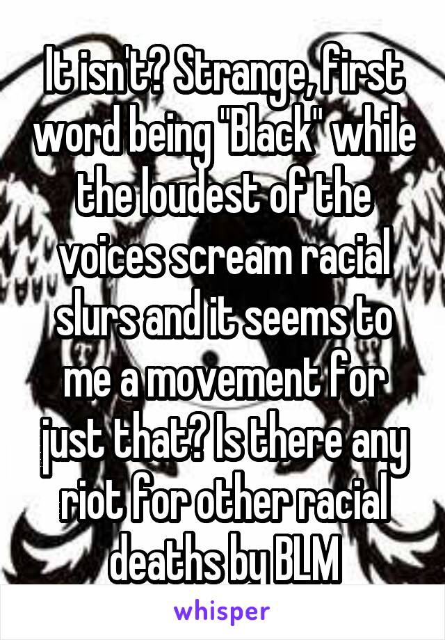 It isn't? Strange, first word being "Black" while the loudest of the voices scream racial slurs and it seems to me a movement for just that? Is there any riot for other racial deaths by BLM