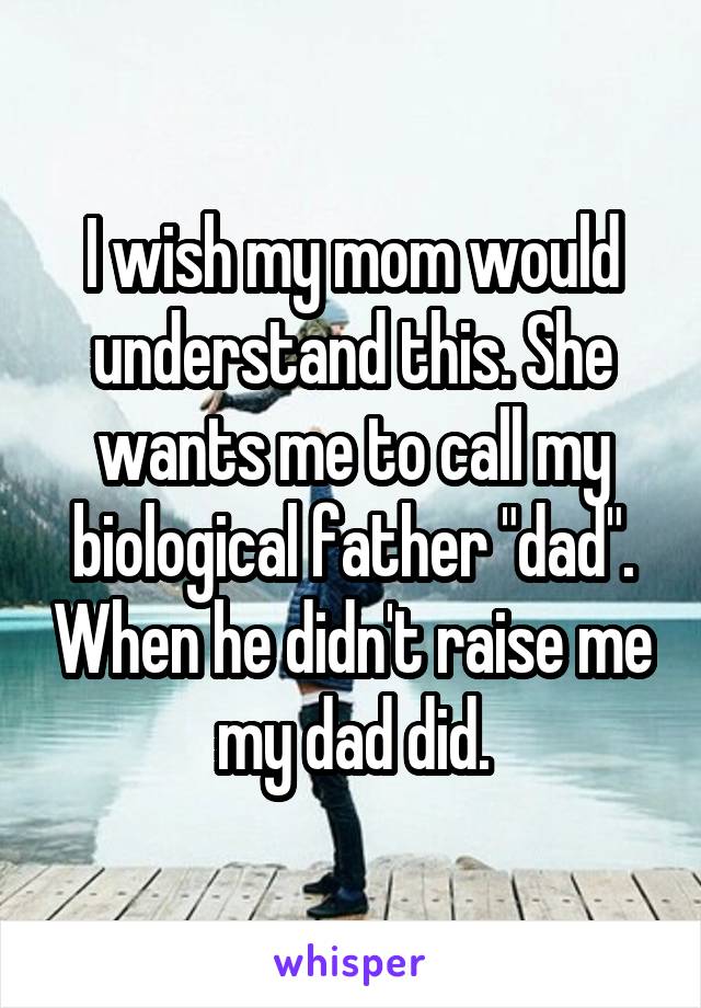 I wish my mom would understand this. She wants me to call my biological father "dad". When he didn't raise me my dad did.