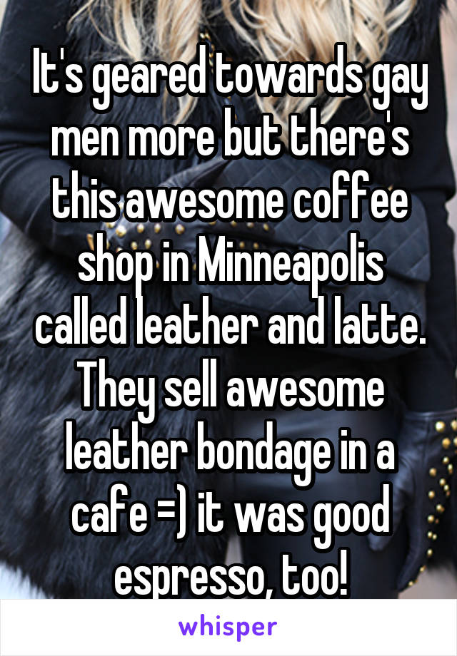 It's geared towards gay men more but there's this awesome coffee shop in Minneapolis called leather and latte. They sell awesome leather bondage in a cafe =) it was good espresso, too!