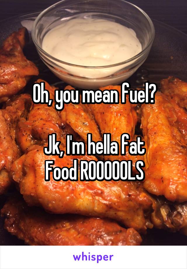 Oh, you mean fuel?

Jk, I'm hella fat
Food ROOOOOLS