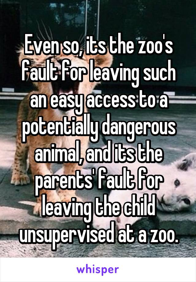 Even so, its the zoo's fault for leaving such an easy access to a potentially dangerous animal, and its the parents' fault for leaving the child unsupervised at a zoo.