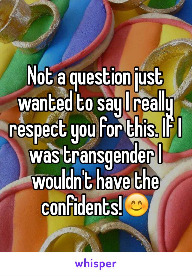 Not a question just wanted to say I really respect you for this. If I was transgender I wouldn't have the confidents!😊