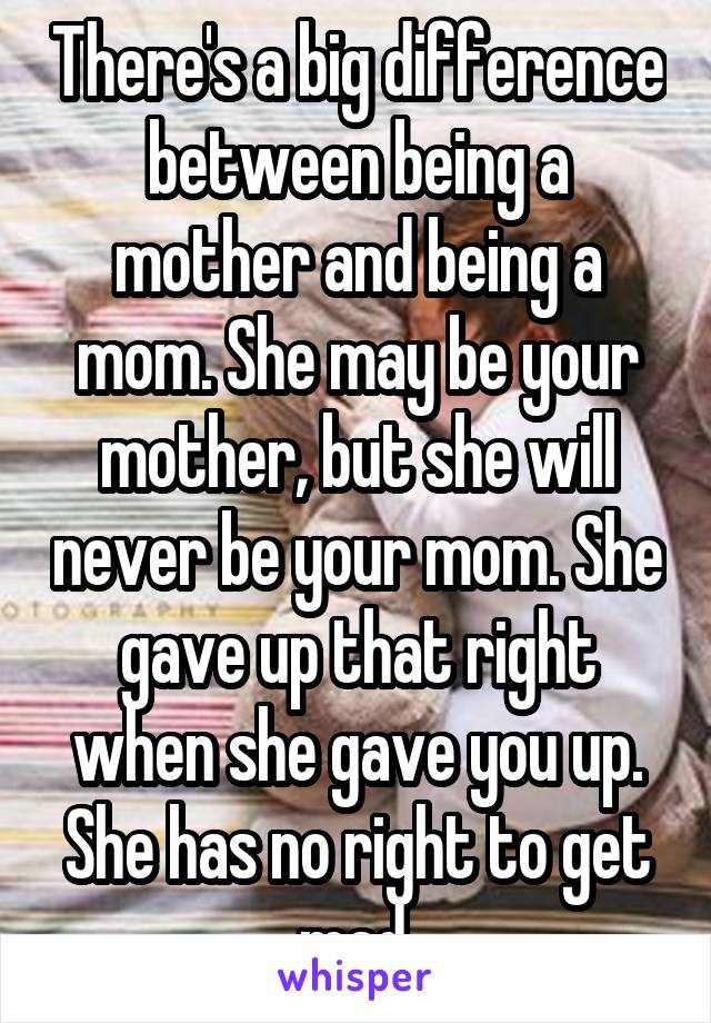 There's a big difference between being a mother and being a mom. She may be your mother, but she will never be your mom. She gave up that right when she gave you up. She has no right to get mad.