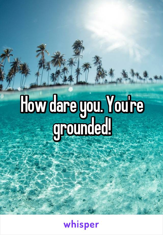 How dare you. You're grounded!