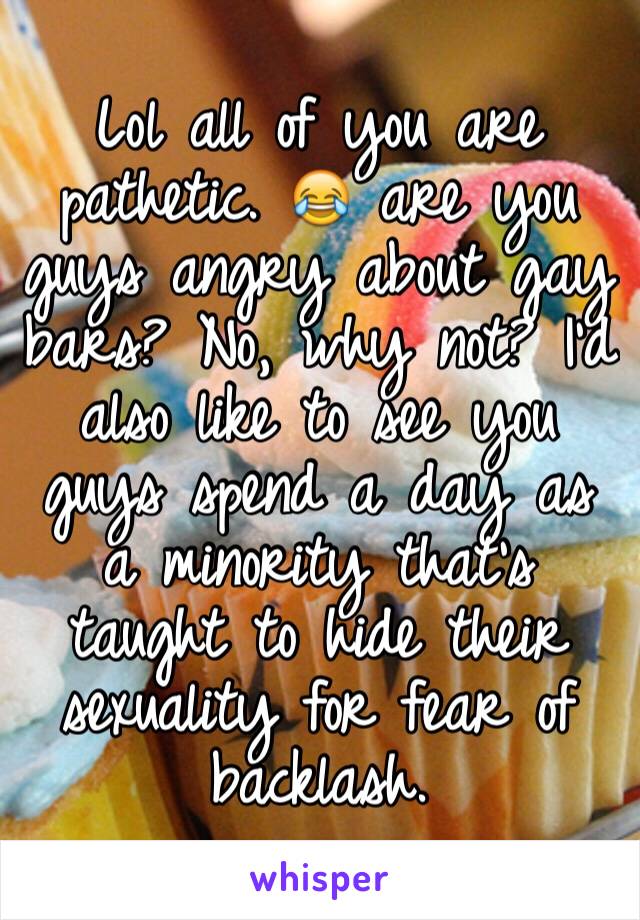 Lol all of you are pathetic. 😂 are you guys angry about gay bars? No, why not? I'd also like to see you guys spend a day as a minority that's taught to hide their sexuality for fear of backlash.