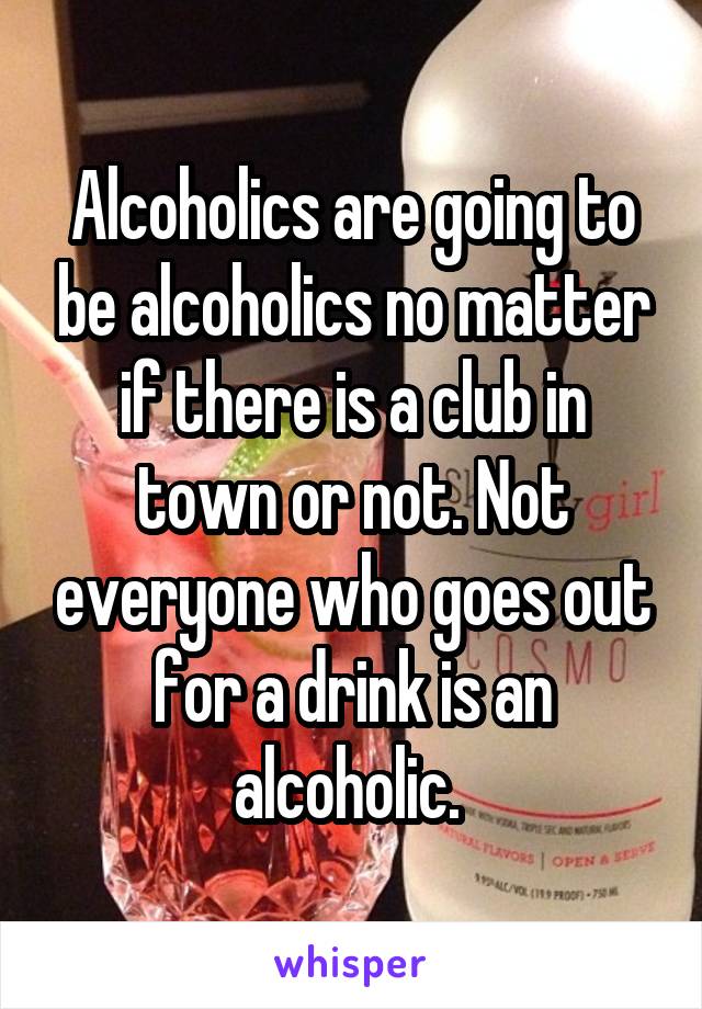 Alcoholics are going to be alcoholics no matter if there is a club in town or not. Not everyone who goes out for a drink is an alcoholic. 