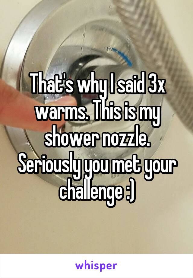 That's why I said 3x warms. This is my shower nozzle. Seriously you met your challenge :)