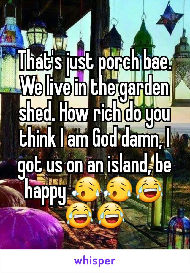 That's just porch bae. We live in the garden shed. How rich do you think I am God damn, I got us on an island, be happy 😥😥😂😂😂