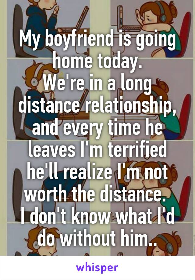 My boyfriend is going home today.
We're in a long distance relationship, and every time he leaves I'm terrified he'll realize I'm not worth the distance. 
I don't know what I'd do without him..