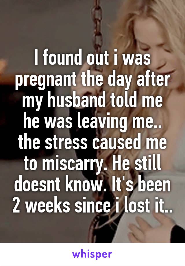 I found out i was pregnant the day after my husband told me he was leaving me.. the stress caused me to miscarry. He still doesnt know. It's been 2 weeks since i lost it..