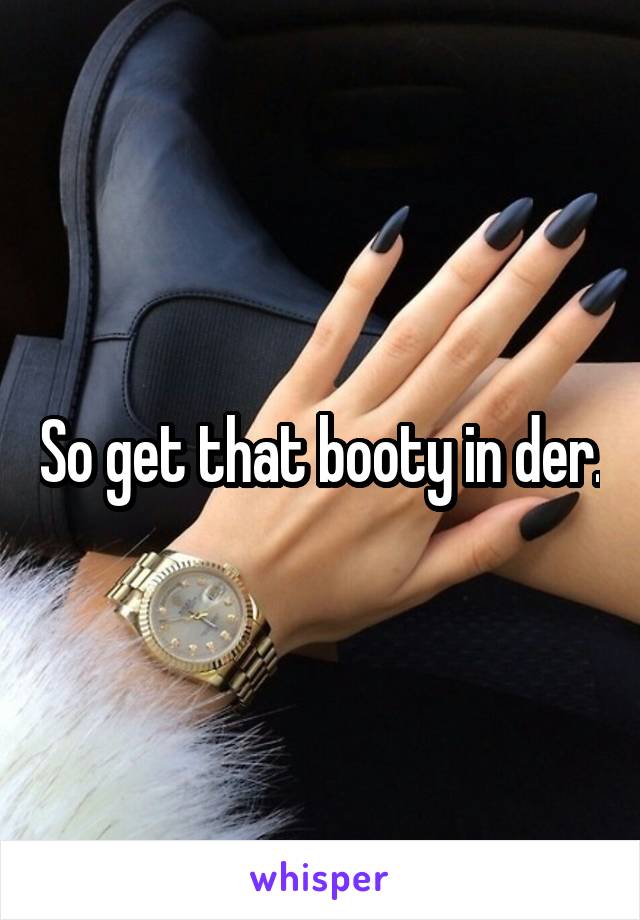 So get that booty in der.