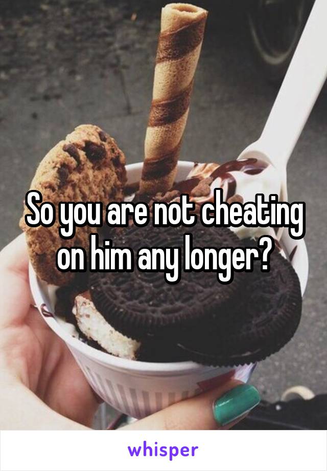 So you are not cheating on him any longer?