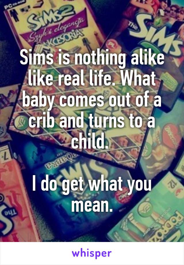 Sims is nothing alike like real life. What baby comes out of a crib and turns to a child. 

I do get what you mean.