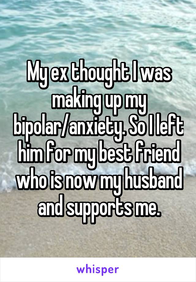 My ex thought I was making up my bipolar/anxiety. So I left him for my best friend who is now my husband and supports me.