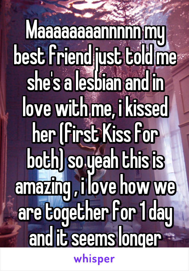 Maaaaaaaannnnn my best friend just told me she's a lesbian and in love with me, i kissed her (first Kiss for both) so yeah this is amazing , i love how we are together for 1 day and it seems longer