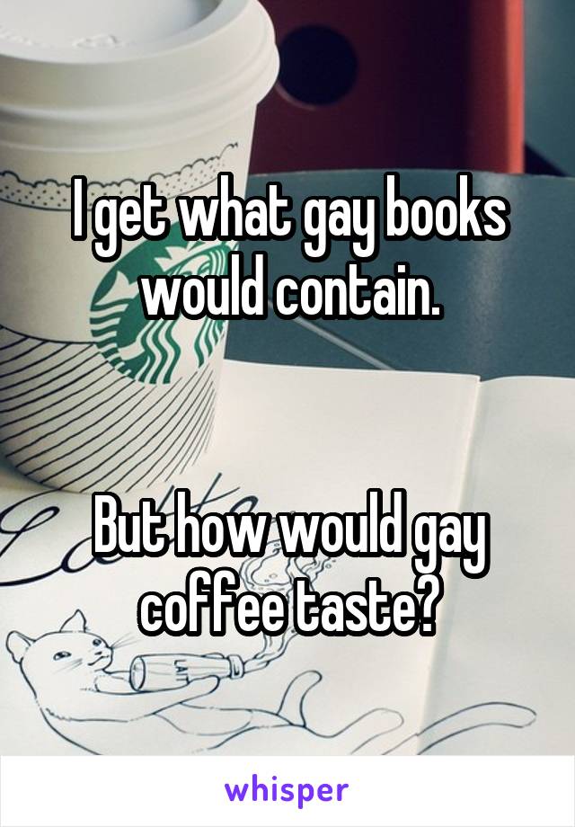 I get what gay books would contain.


But how would gay coffee taste?
