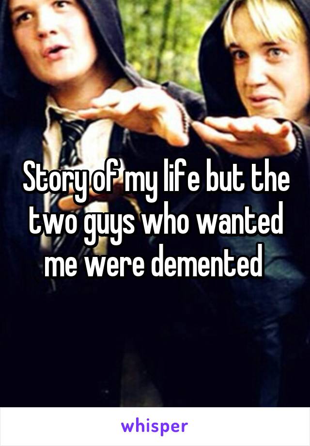 Story of my life but the two guys who wanted me were demented 