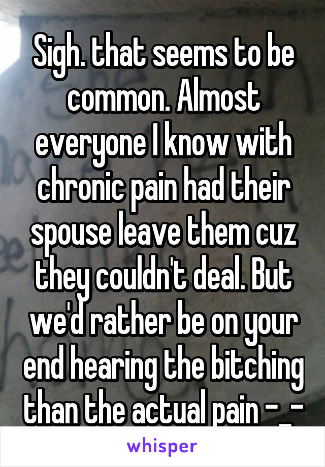 Sigh. that seems to be common. Almost everyone I know with chronic pain had their spouse leave them cuz they couldn't deal. But we'd rather be on your end hearing the bitching than the actual pain -_-