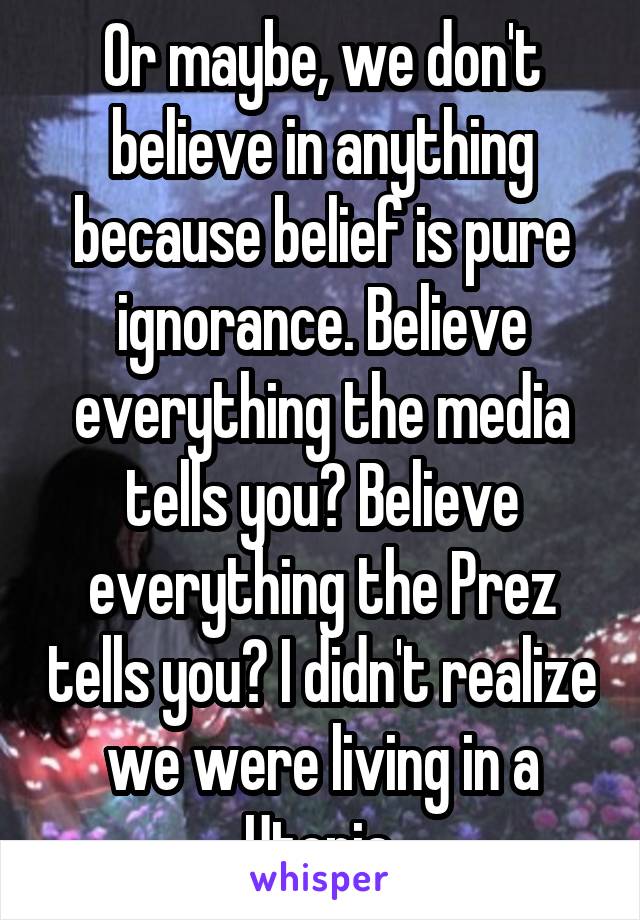 Or maybe, we don't believe in anything because belief is pure ignorance. Believe everything the media tells you? Believe everything the Prez tells you? I didn't realize we were living in a Utopia.