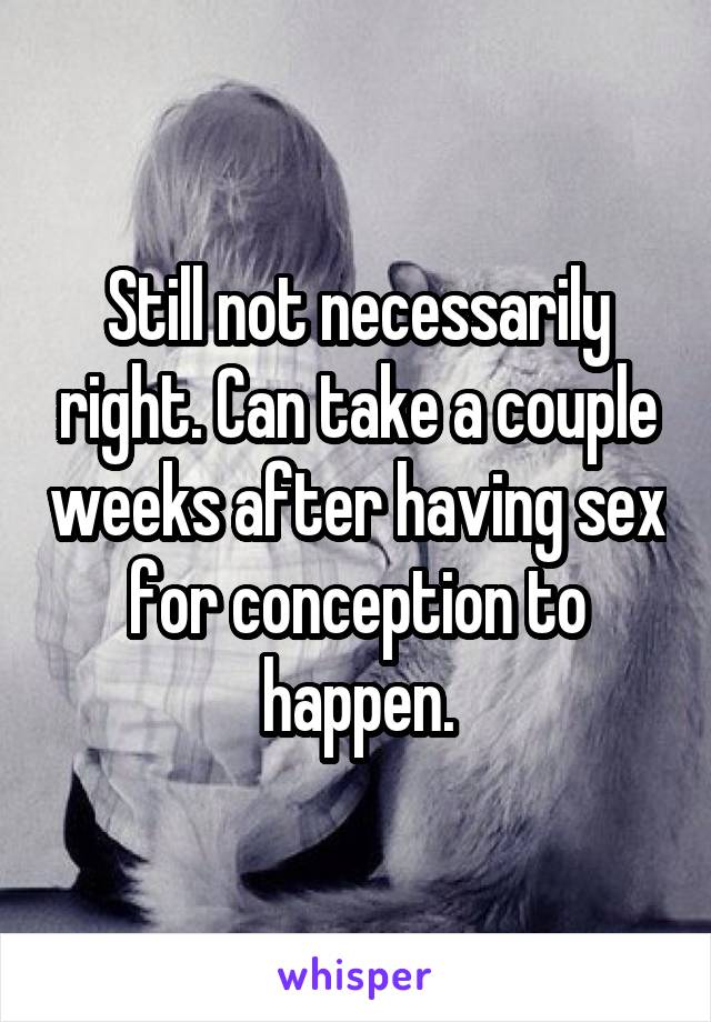 Still not necessarily right. Can take a couple weeks after having sex for conception to happen.