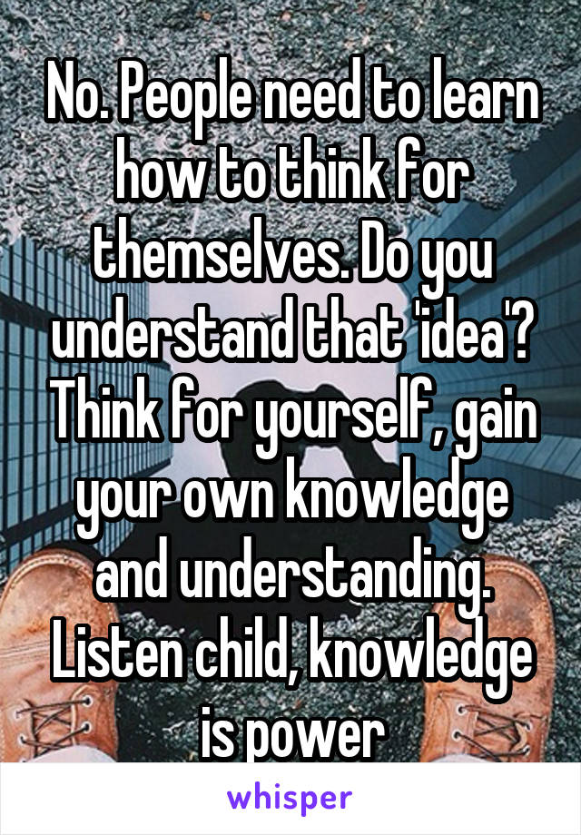 No. People need to learn how to think for themselves. Do you understand that 'idea'? Think for yourself, gain your own knowledge and understanding. Listen child, knowledge is power