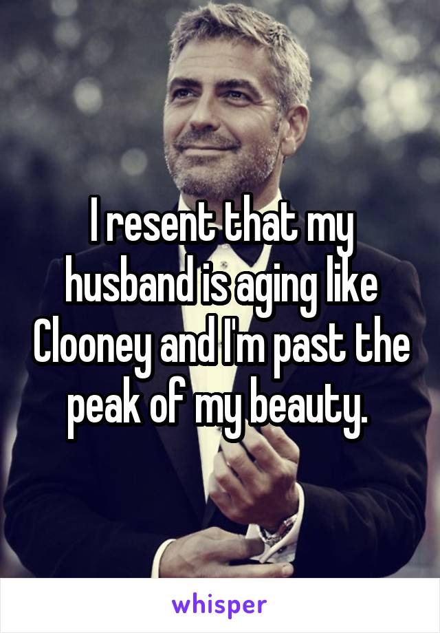 I resent that my husband is aging like Clooney and I'm past the peak of my beauty. 