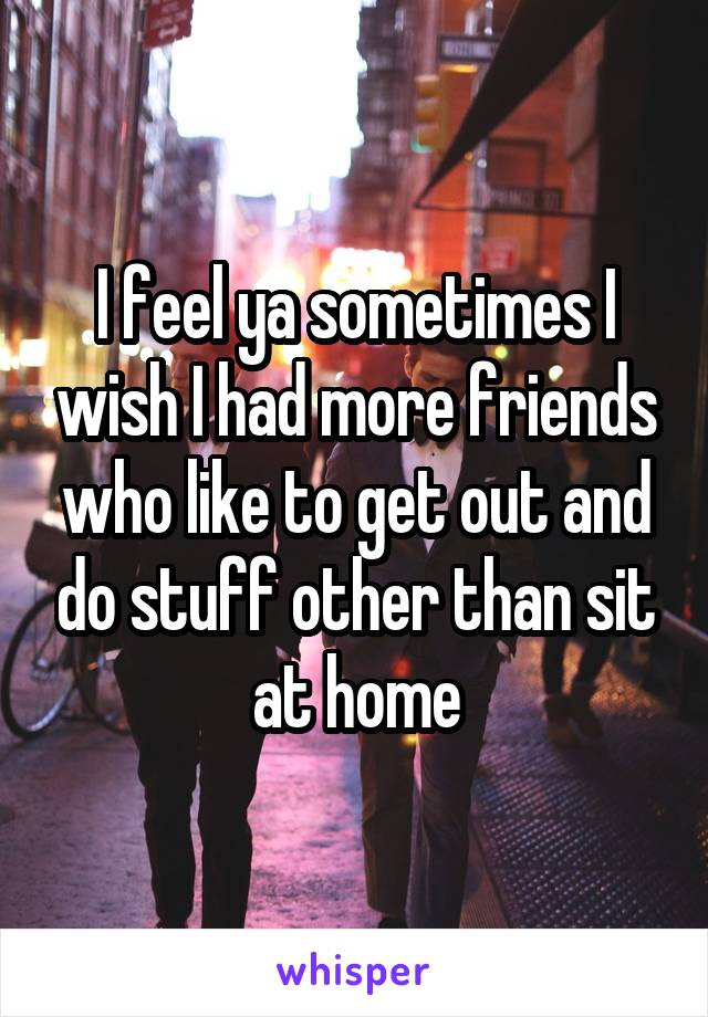 I feel ya sometimes I wish I had more friends who like to get out and do stuff other than sit at home