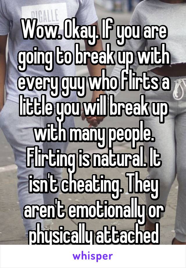 Wow. Okay. If you are going to break up with every guy who flirts a little you will break up with many people. Flirting is natural. It isn't cheating. They aren't emotionally or physically attached