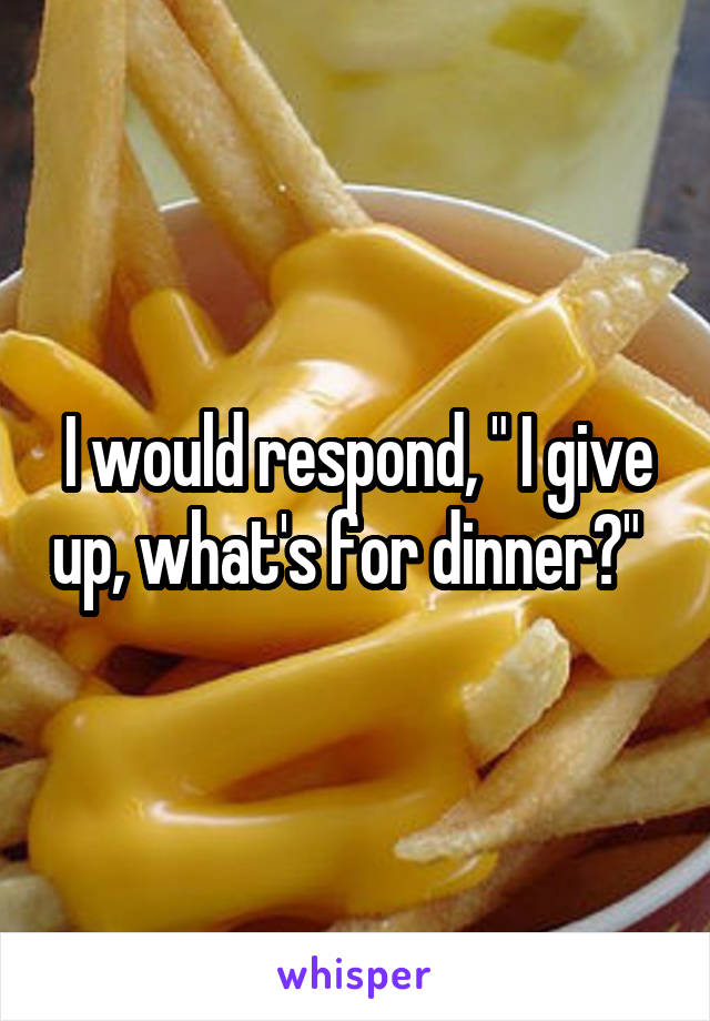 I would respond, " I give up, what's for dinner?"  