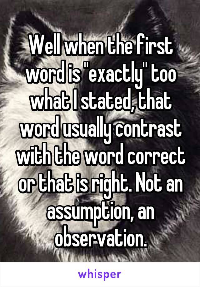 Well when the first word is "exactly" too what I stated, that word usually contrast with the word correct or that is right. Not an assumption, an observation.