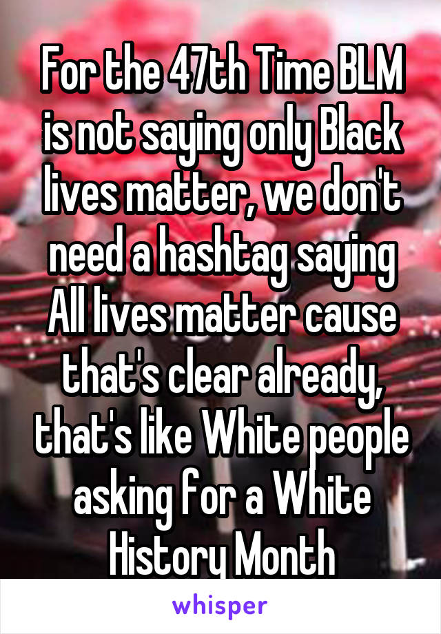 For the 47th Time BLM is not saying only Black lives matter, we don't need a hashtag saying All lives matter cause that's clear already, that's like White people asking for a White History Month