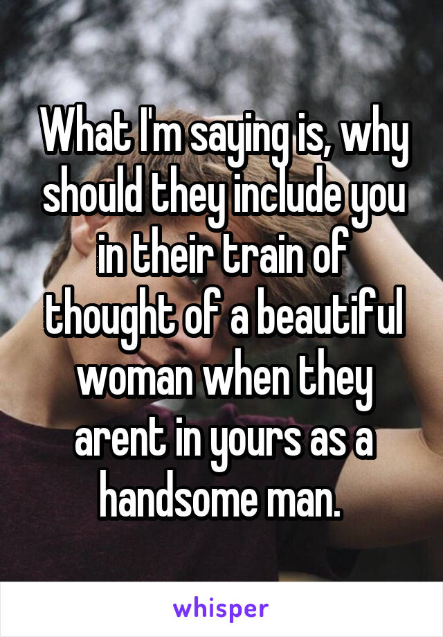 What I'm saying is, why should they include you in their train of thought of a beautiful woman when they arent in yours as a handsome man. 