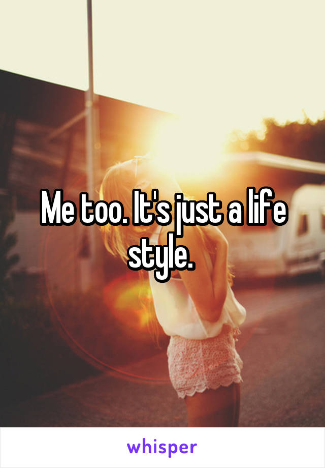 Me too. It's just a life style. 