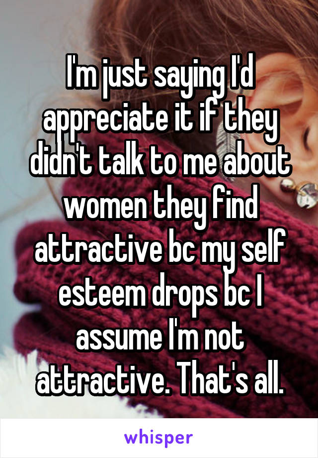 I'm just saying I'd appreciate it if they didn't talk to me about women they find attractive bc my self esteem drops bc I assume I'm not attractive. That's all.