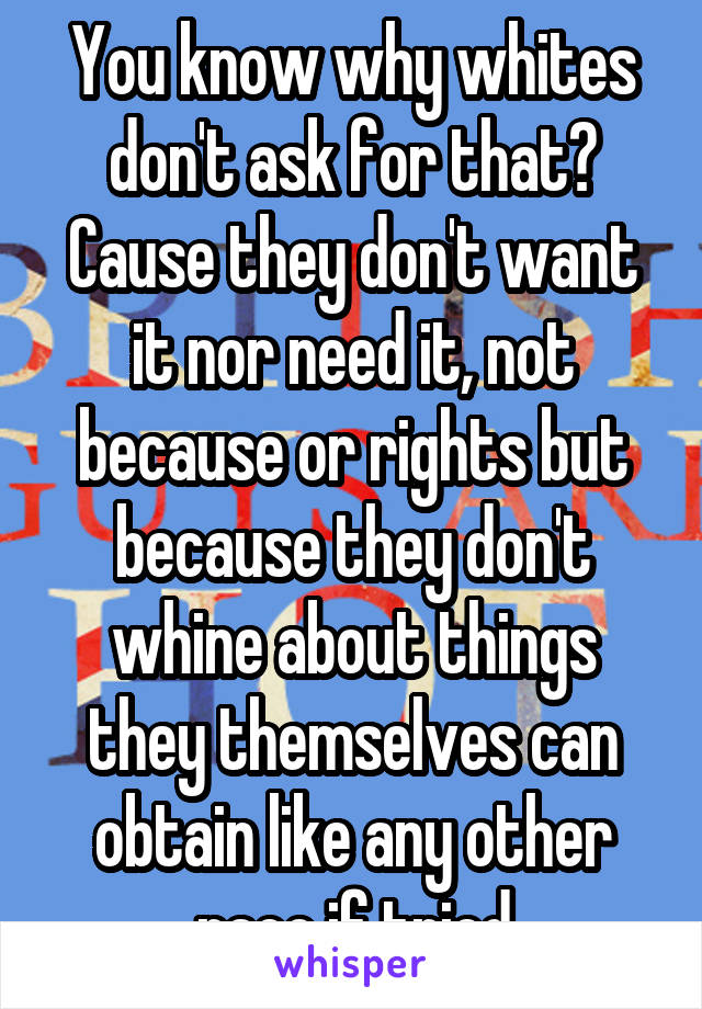 You know why whites don't ask for that? Cause they don't want it nor need it, not because or rights but because they don't whine about things they themselves can obtain like any other race if tried