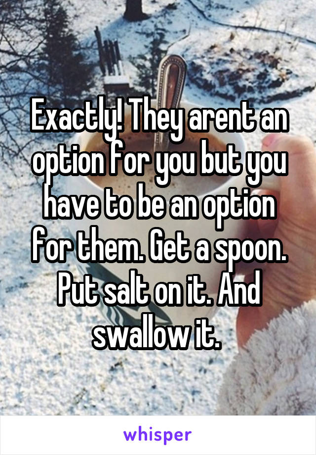 Exactly! They arent an option for you but you have to be an option for them. Get a spoon. Put salt on it. And swallow it. 