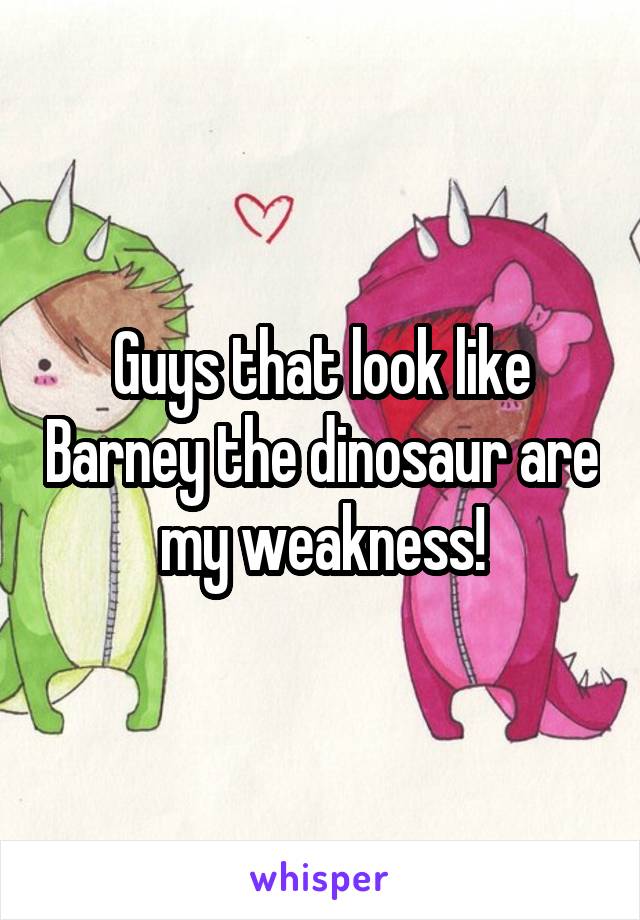 Guys that look like Barney the dinosaur are my weakness!