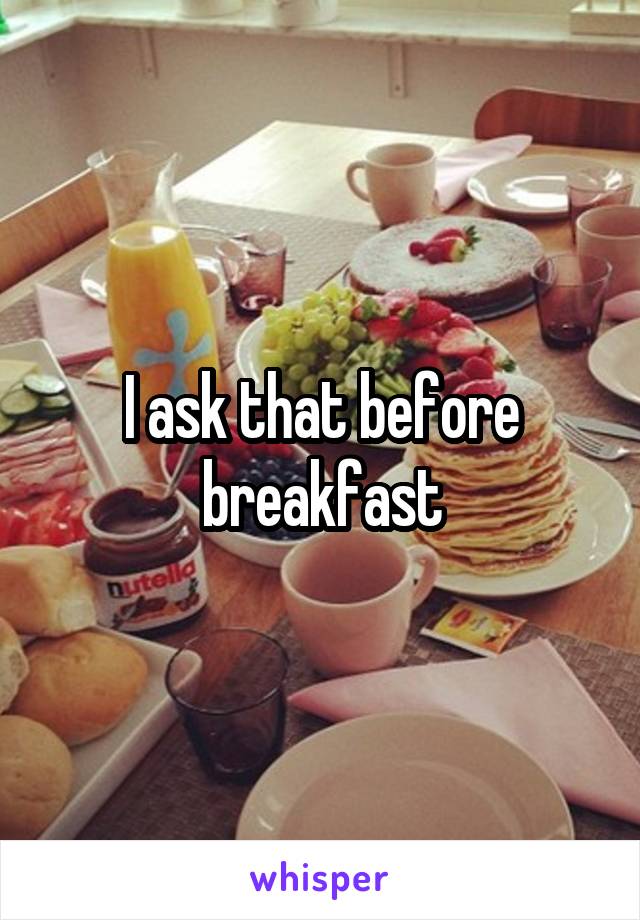 I ask that before breakfast