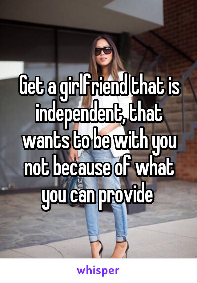 Get a girlfriend that is independent, that wants to be with you not because of what you can provide 