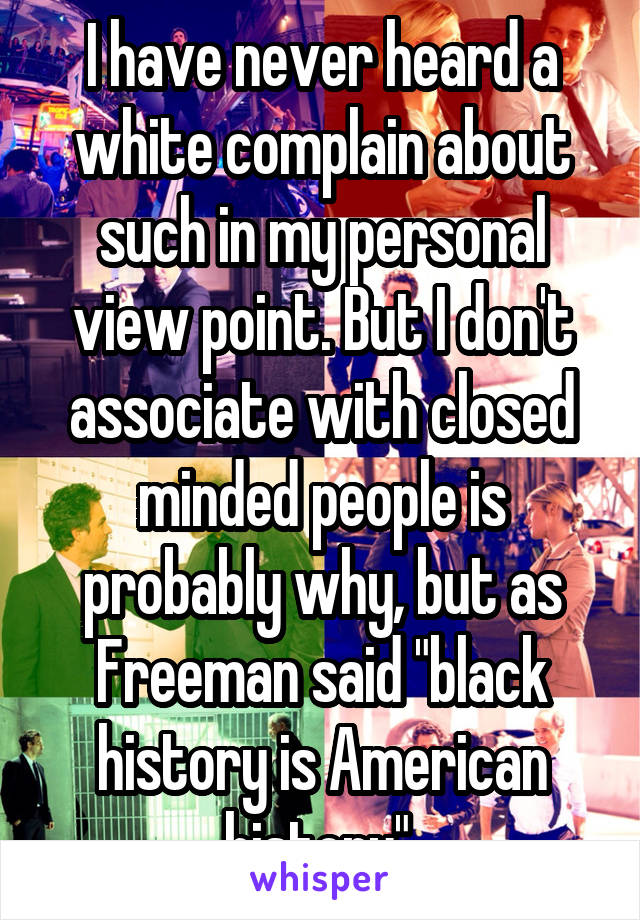 I have never heard a white complain about such in my personal view point. But I don't associate with closed minded people is probably why, but as Freeman said "black history is American history" 