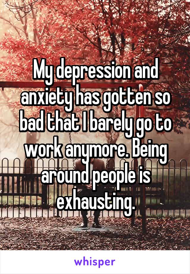 My depression and anxiety has gotten so bad that I barely go to work anymore. Being around people is exhausting.