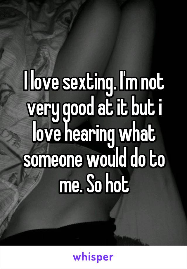 I love sexting. I'm not very good at it but i love hearing what someone would do to me. So hot
