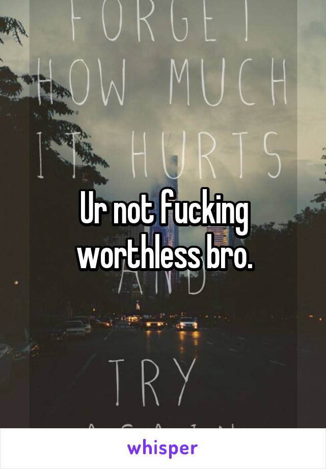 Ur not fucking worthless bro.