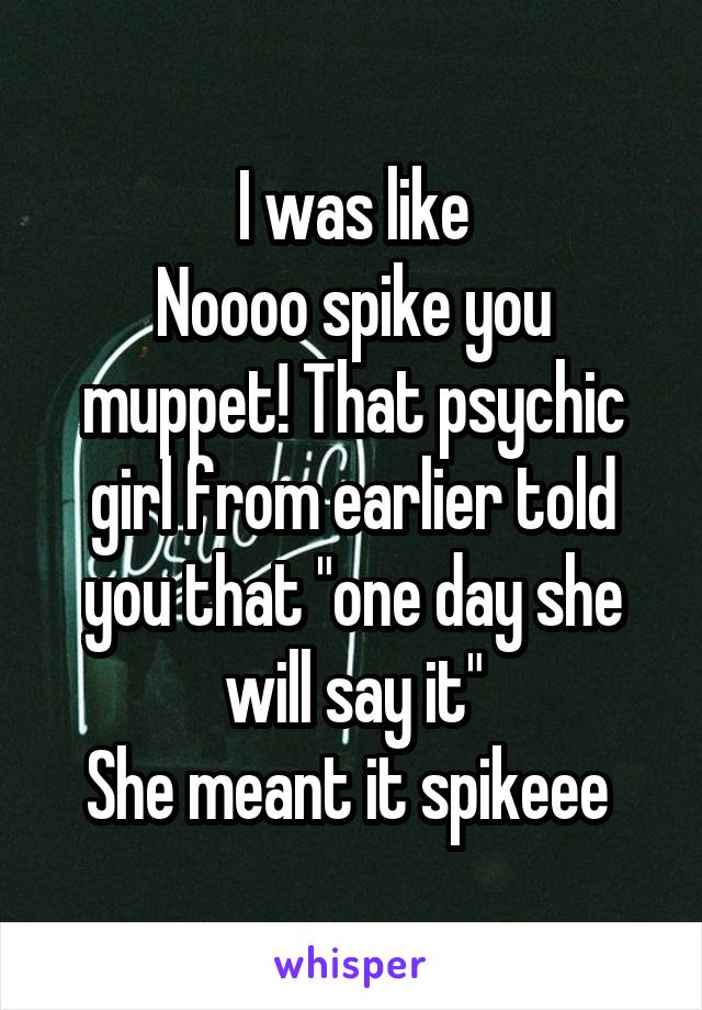 I was like
Noooo spike you muppet! That psychic girl from earlier told you that "one day she will say it"
She meant it spikeee 