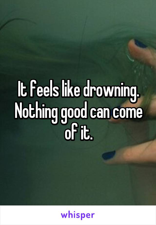 It feels like drowning. Nothing good can come of it.