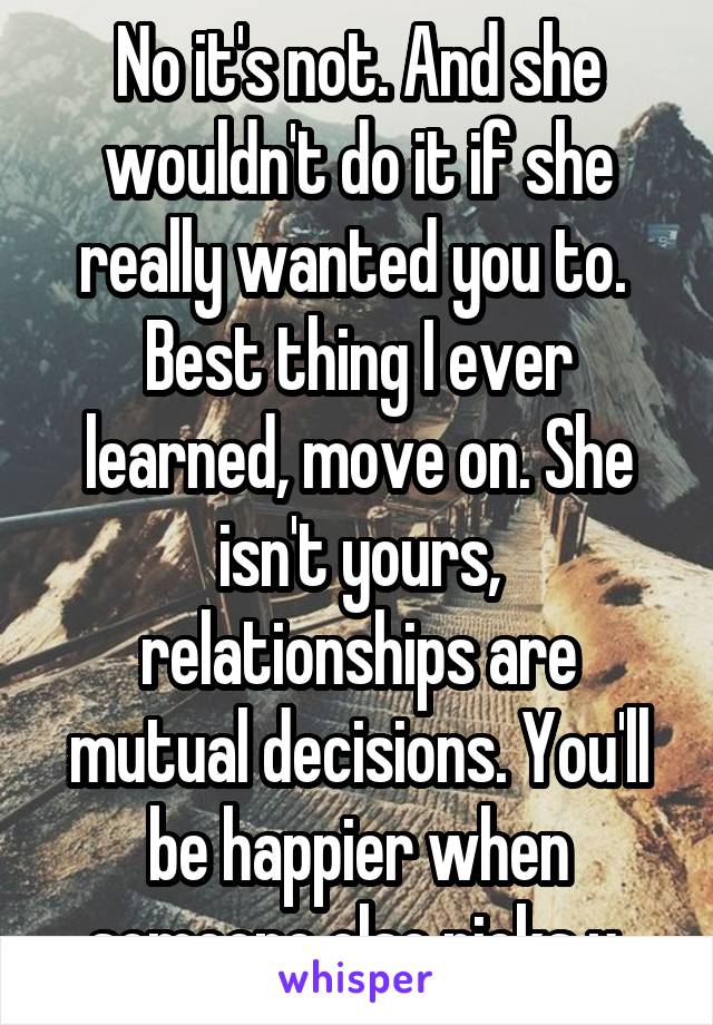 No it's not. And she wouldn't do it if she really wanted you to.  Best thing I ever learned, move on. She isn't yours, relationships are mutual decisions. You'll be happier when someone else picks u.